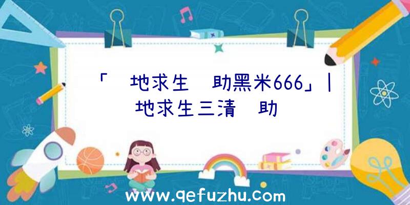 「绝地求生辅助黑米666」|绝地求生三清辅助